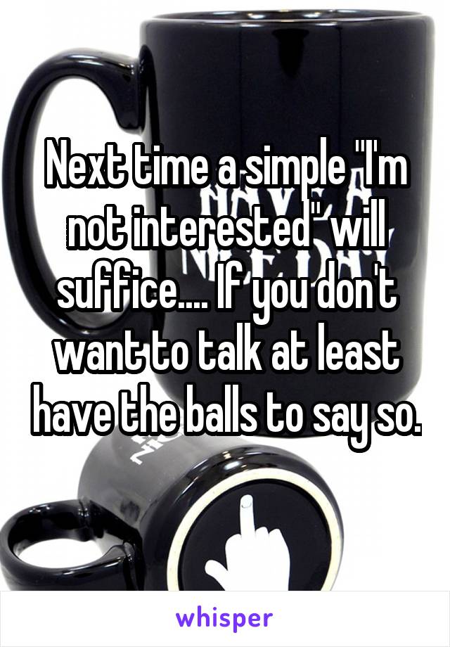 Next time a simple "I'm not interested" will suffice.... If you don't want to talk at least have the balls to say so. 