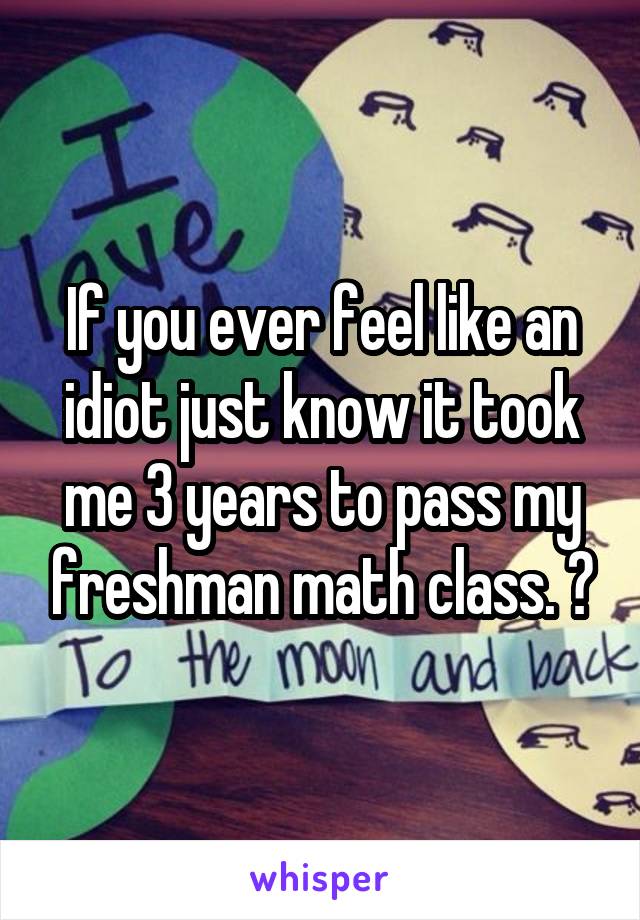 If you ever feel like an idiot just know it took me 3 years to pass my freshman math class. 😂