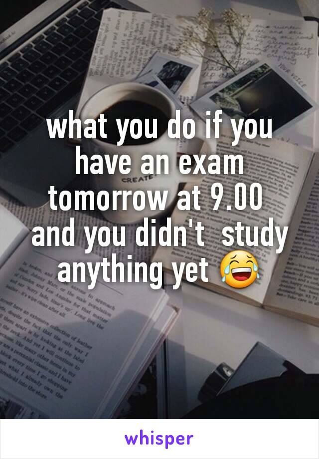 what you do if you have an exam tomorrow at 9.00 
and you didn't  study anything yet 😂