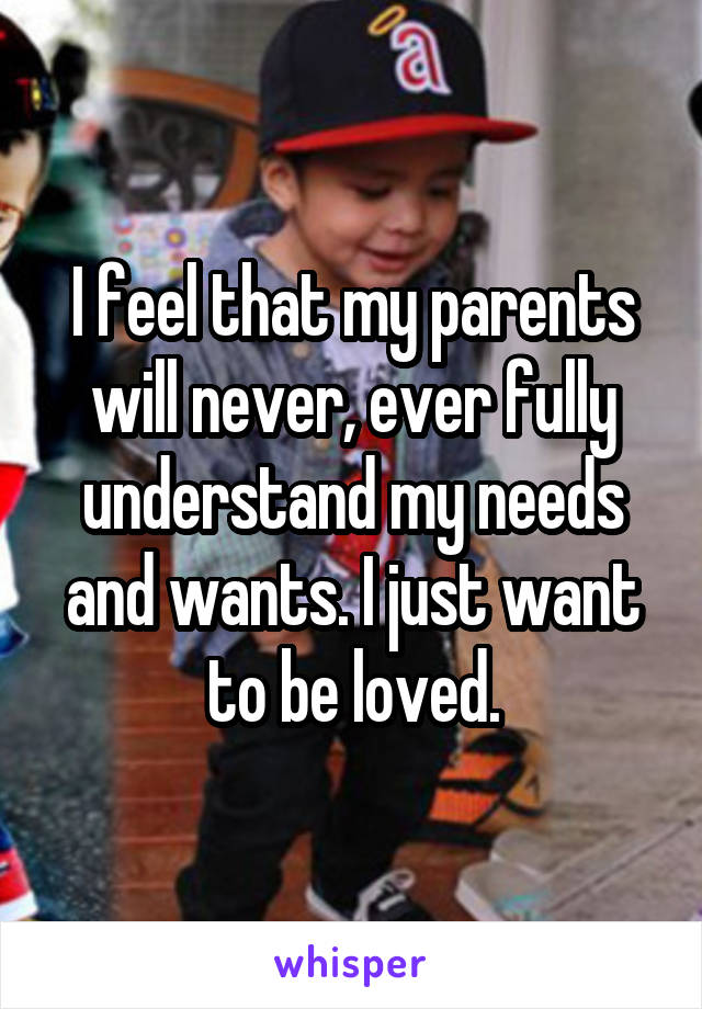 I feel that my parents will never, ever fully understand my needs and wants. I just want to be loved.