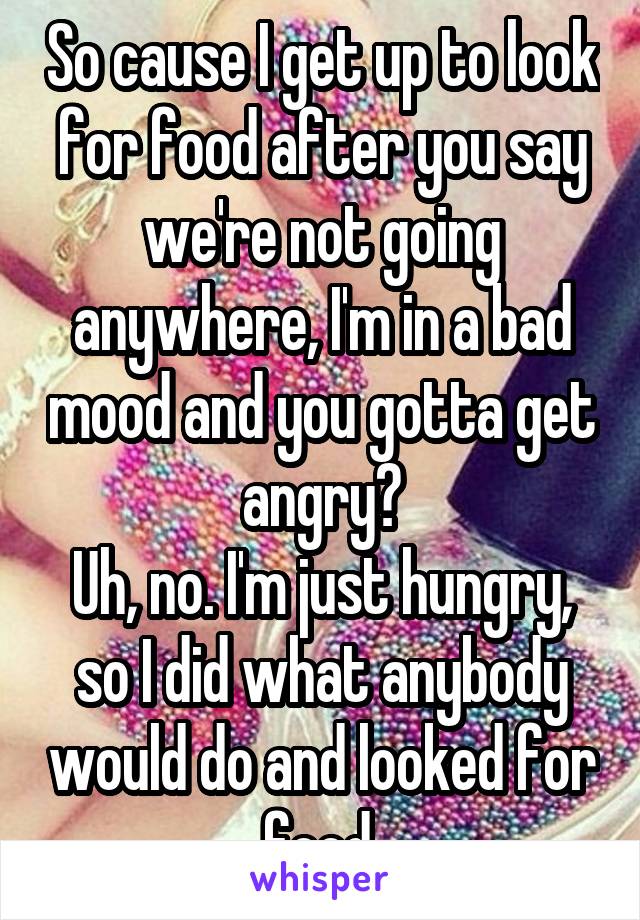 So cause I get up to look for food after you say we're not going anywhere, I'm in a bad mood and you gotta get angry?
Uh, no. I'm just hungry, so I did what anybody would do and looked for food.