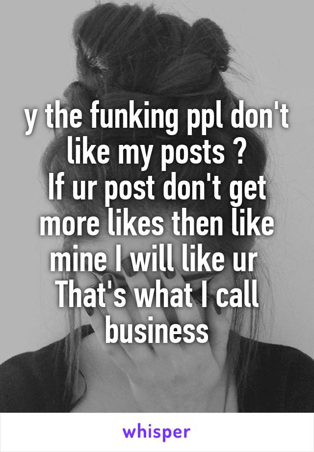 y the funking ppl don't like my posts ?
If ur post don't get more likes then like mine I will like ur 
That's what I call business