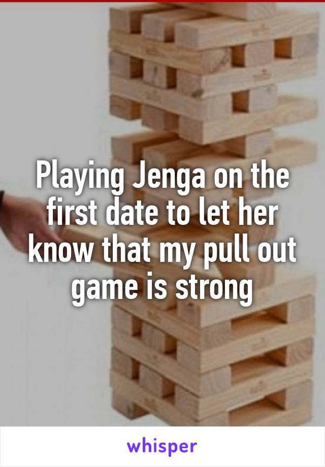 Playing Jenga on the first date to let her know that my pull out game is strong