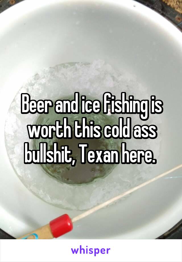 Beer and ice fishing is worth this cold ass bullshit, Texan here. 