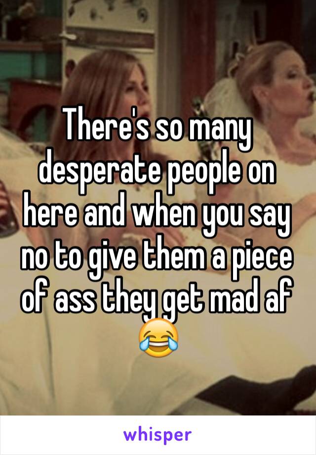 There's so many desperate people on here and when you say no to give them a piece of ass they get mad af 😂