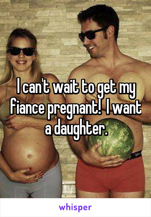 I can't wait to get my fiance pregnant!  I want a daughter.