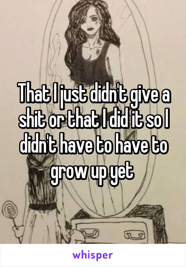 That I just didn't give a shit or that I did it so I didn't have to have to grow up yet 