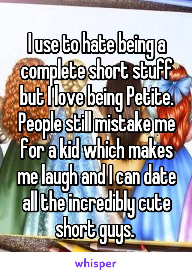 I use to hate being a complete short stuff but I love being Petite. People still mistake me for a kid which makes me laugh and I can date all the incredibly cute short guys. 