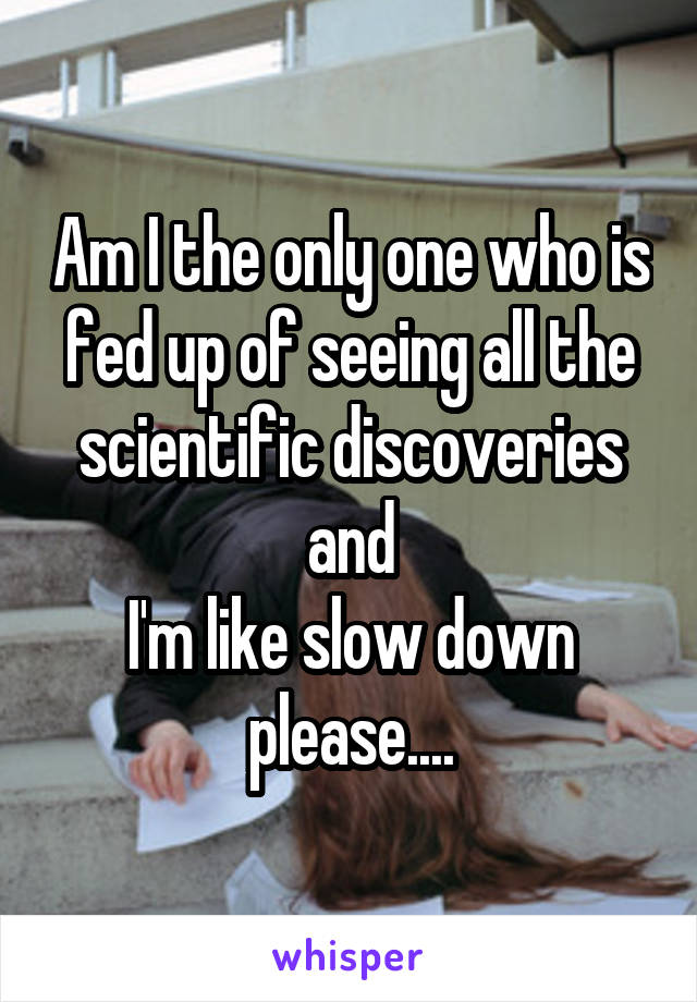 Am I the only one who is fed up of seeing all the scientific discoveries and
I'm like slow down please....