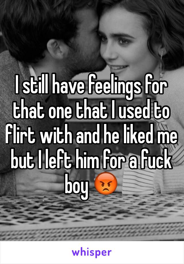 I still have feelings for that one that I used to flirt with and he liked me but I left him for a fuck boy 😡