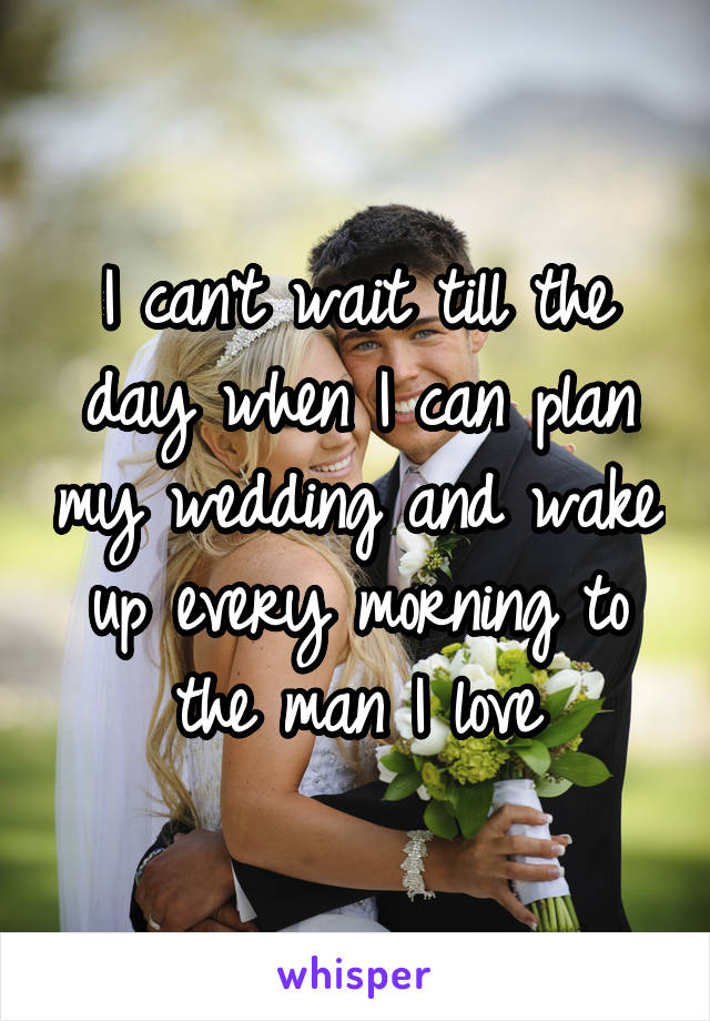 I can't wait till the day when I can plan my wedding and wake up every morning to the man I love