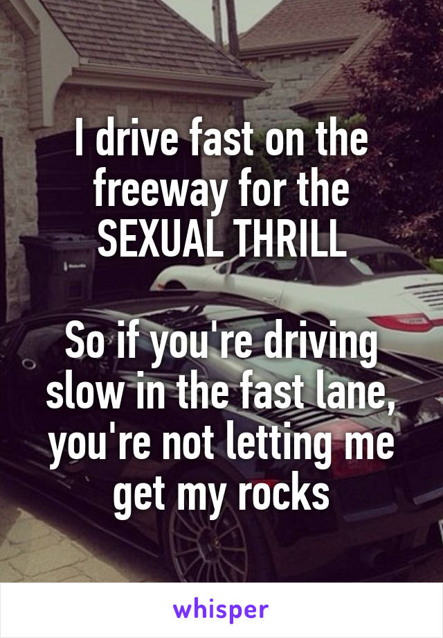 I drive fast on the freeway for the SEXUAL THRILL

So if you're driving slow in the fast lane, you're not letting me get my rocks