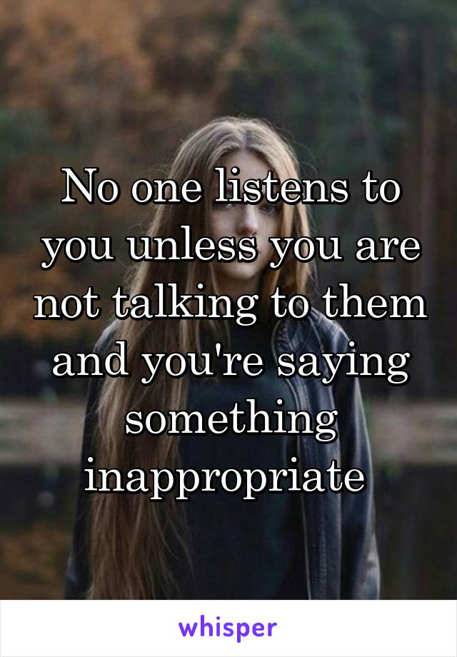 No one listens to you unless you are not talking to them and you're saying something inappropriate 