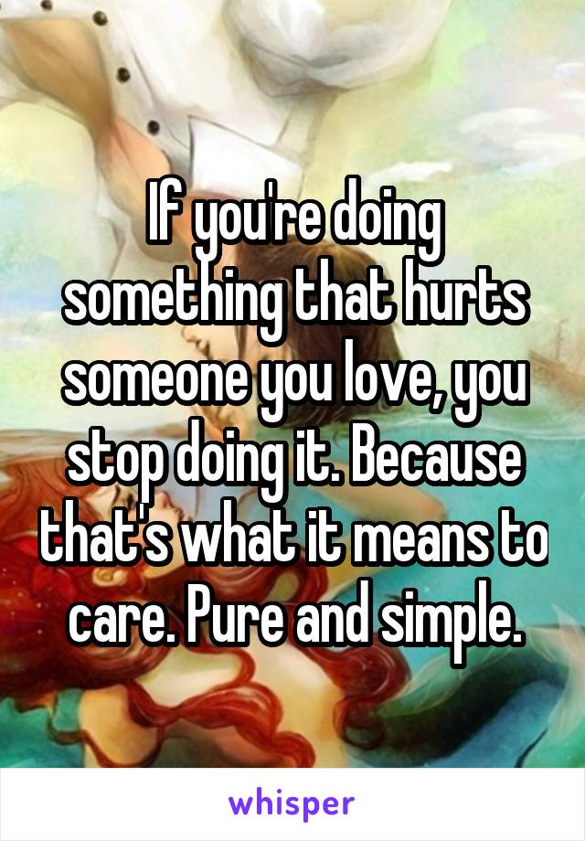 If you're doing something that hurts someone you love, you stop doing it. Because that's what it means to care. Pure and simple.