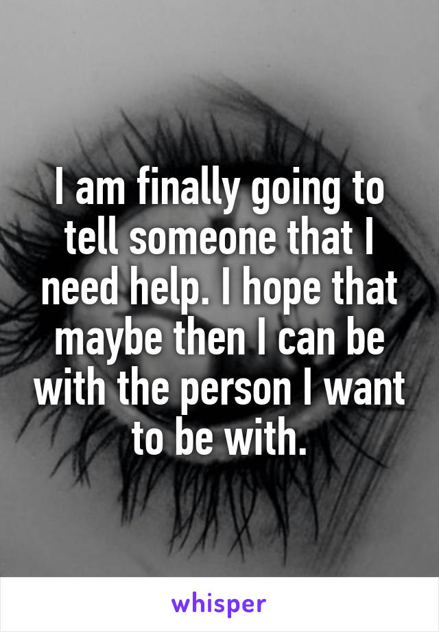 I am finally going to tell someone that I need help. I hope that maybe then I can be with the person I want to be with.