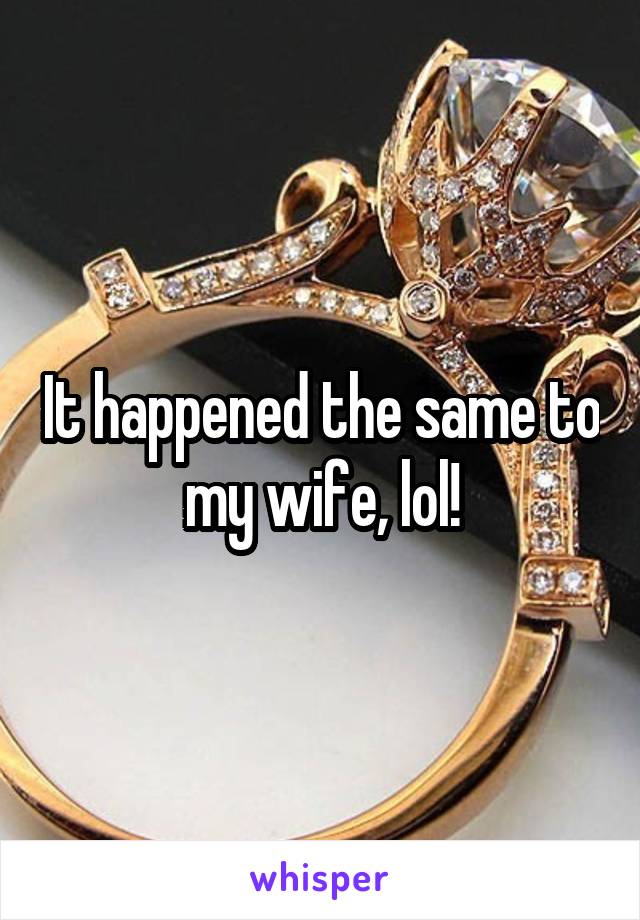 It happened the same to my wife, lol!