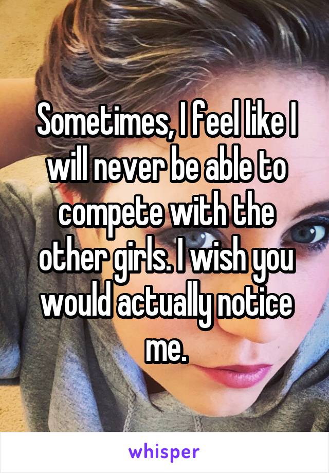 Sometimes, I feel like I will never be able to compete with the other girls. I wish you would actually notice me.