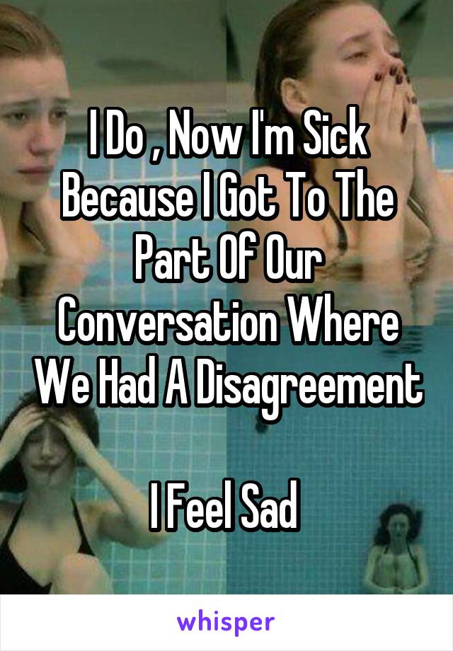 I Do , Now I'm Sick Because I Got To The Part Of Our Conversation Where We Had A Disagreement 
I Feel Sad 