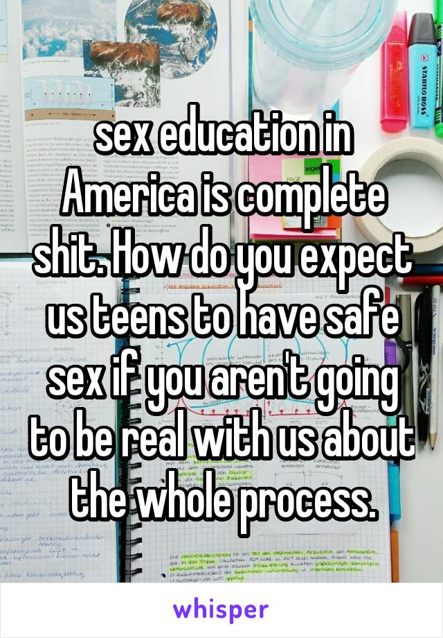 sex education in America is complete shit. How do you expect us teens to have safe sex if you aren't going to be real with us about the whole process.