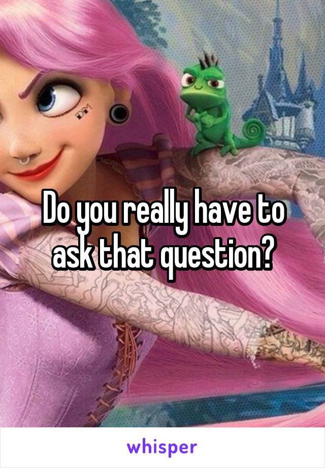 Do you really have to ask that question?