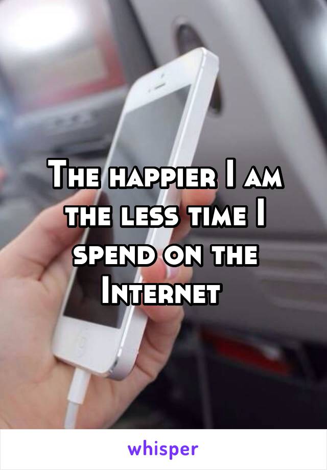 The happier I am the less time I spend on the Internet 