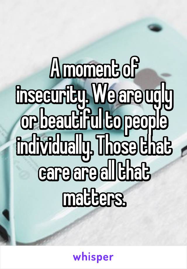 A moment of insecurity. We are ugly or beautiful to people individually. Those that care are all that matters.