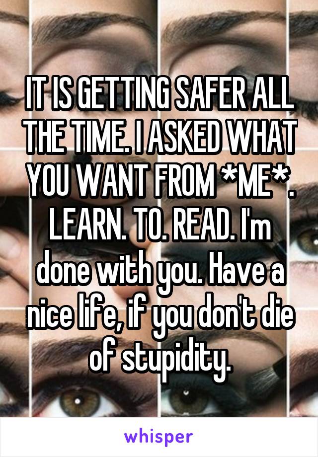 IT IS GETTING SAFER ALL THE TIME. I ASKED WHAT YOU WANT FROM *ME*. LEARN. TO. READ. I'm done with you. Have a nice life, if you don't die of stupidity.