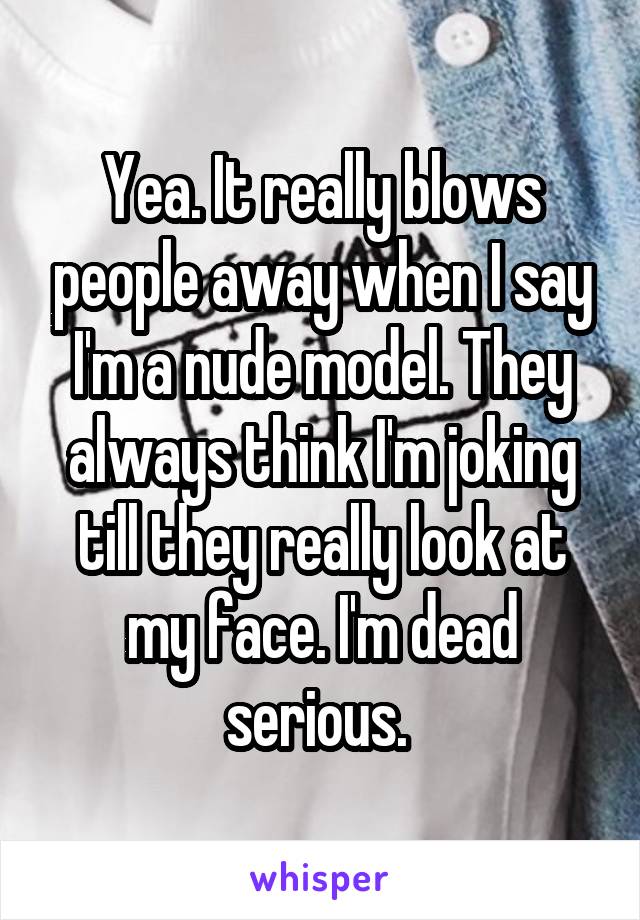 Yea. It really blows people away when I say I'm a nude model. They always think I'm joking till they really look at my face. I'm dead serious. 