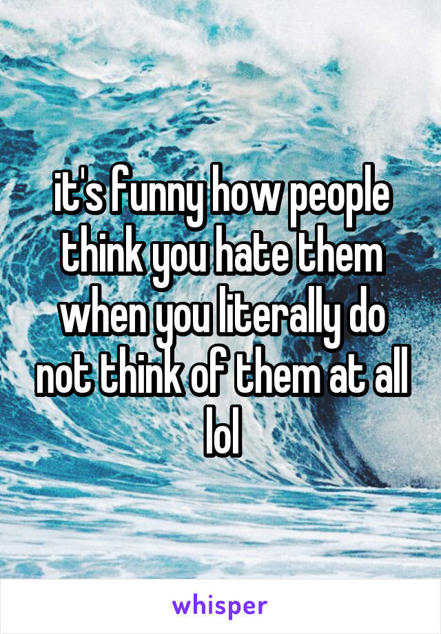 it's funny how people think you hate them when you literally do not think of them at all lol