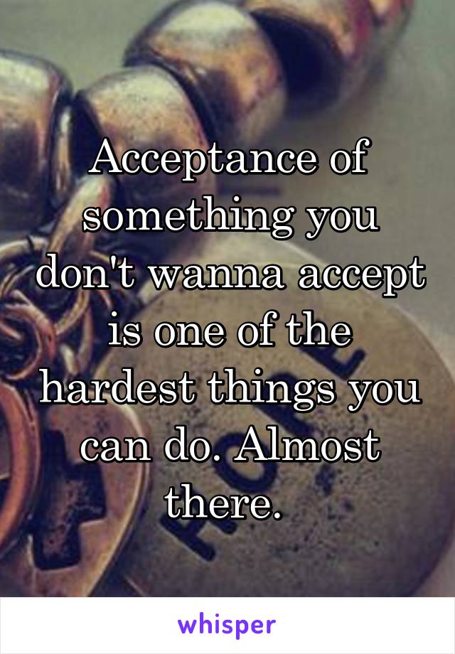 Acceptance of something you don't wanna accept is one of the hardest things you can do. Almost there. 