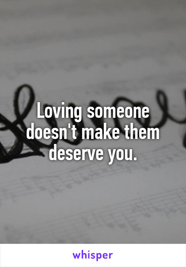 Loving someone doesn't make them deserve you.