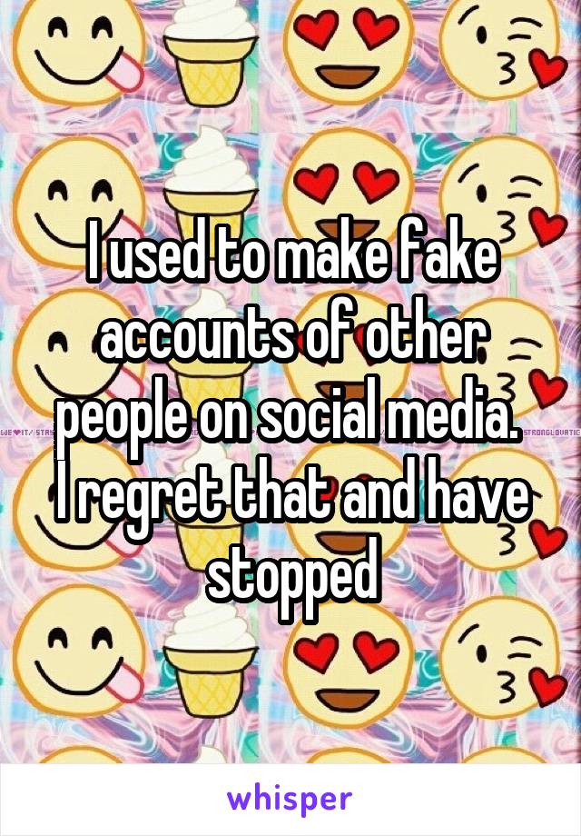 I used to make fake accounts of other people on social media. 
I regret that and have stopped