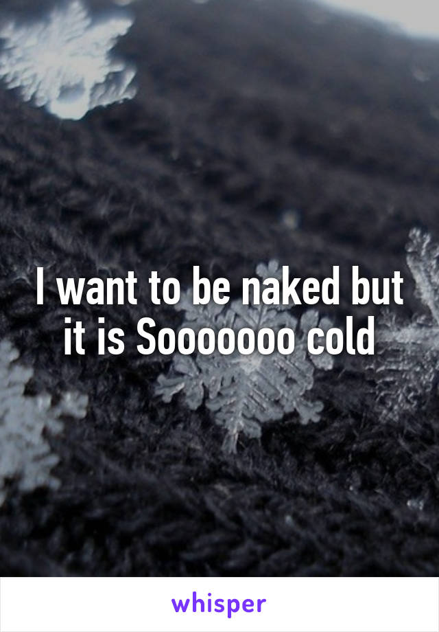 I want to be naked but it is Sooooooo cold