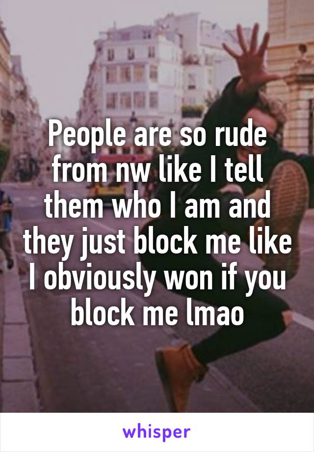 People are so rude from nw like I tell them who I am and they just block me like I obviously won if you block me lmao