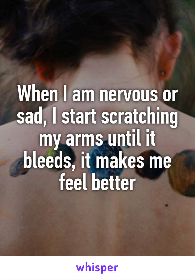 When I am nervous or sad, I start scratching my arms until it bleeds, it makes me feel better