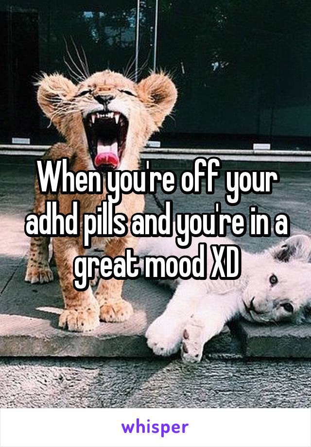 When you're off your adhd pills and you're in a great mood XD