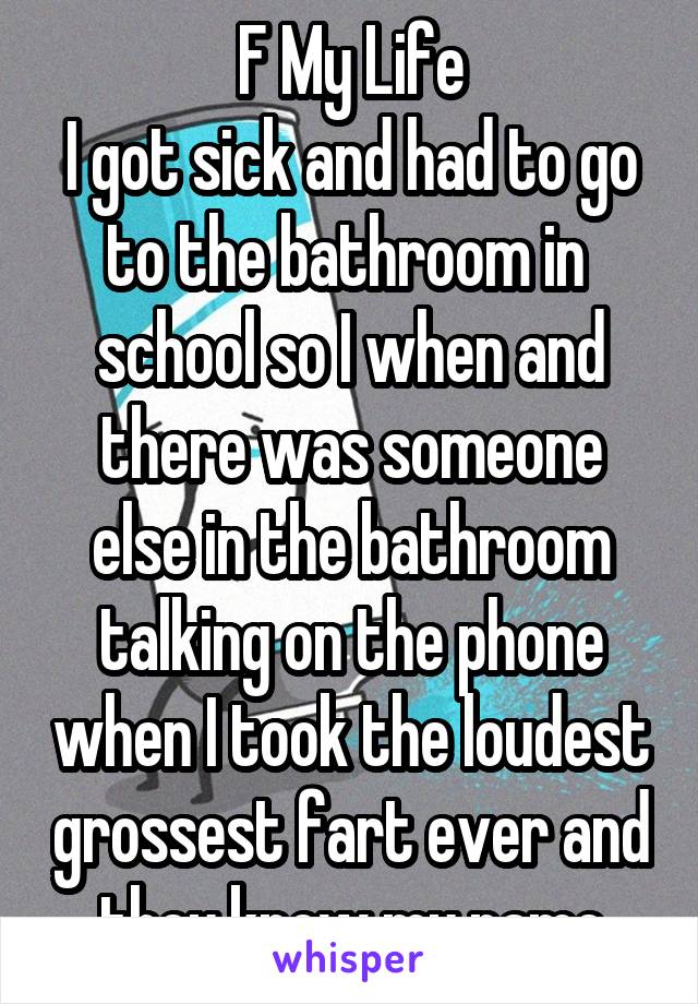 F My Life
I got sick and had to go to the bathroom in  school so I when and there was someone else in the bathroom talking on the phone when I took the loudest grossest fart ever and they know my name