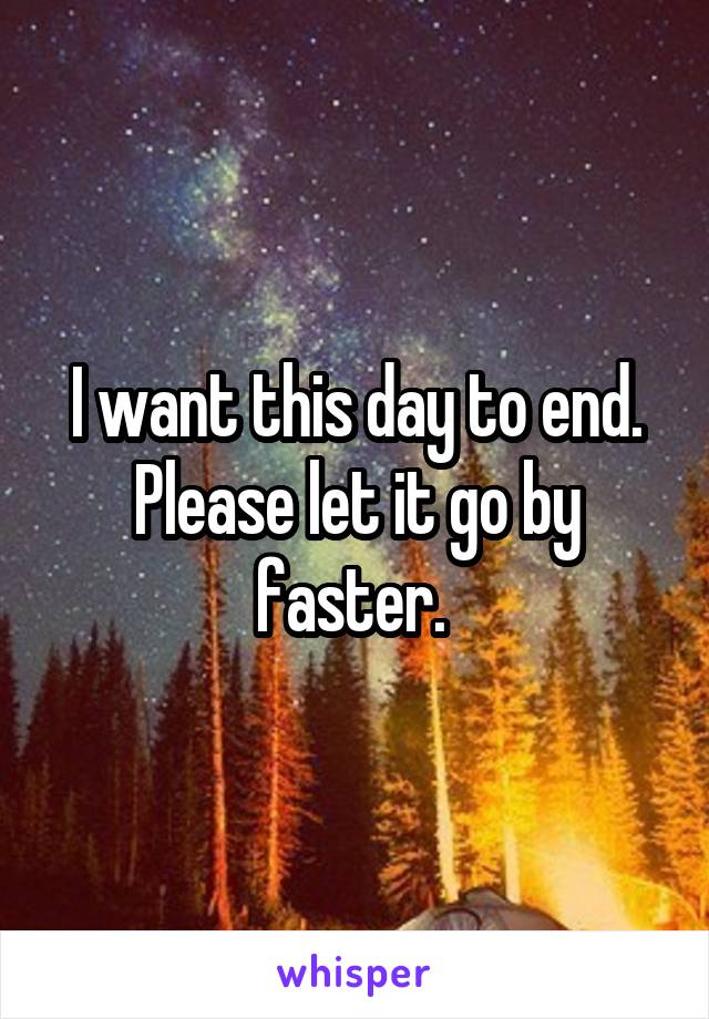 I want this day to end. Please let it go by faster. 