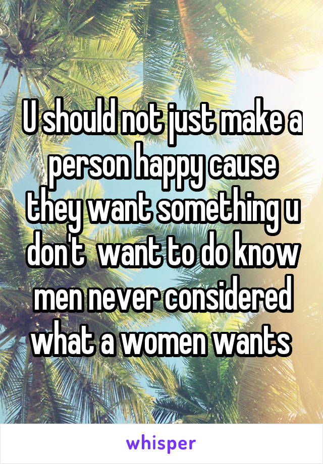 U should not just make a person happy cause they want something u don't  want to do know men never considered what a women wants 