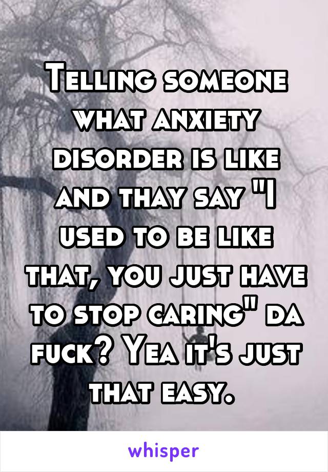 Telling someone what anxiety disorder is like and thay say "I used to be like that, you just have to stop caring" da fuck? Yea it's just that easy. 