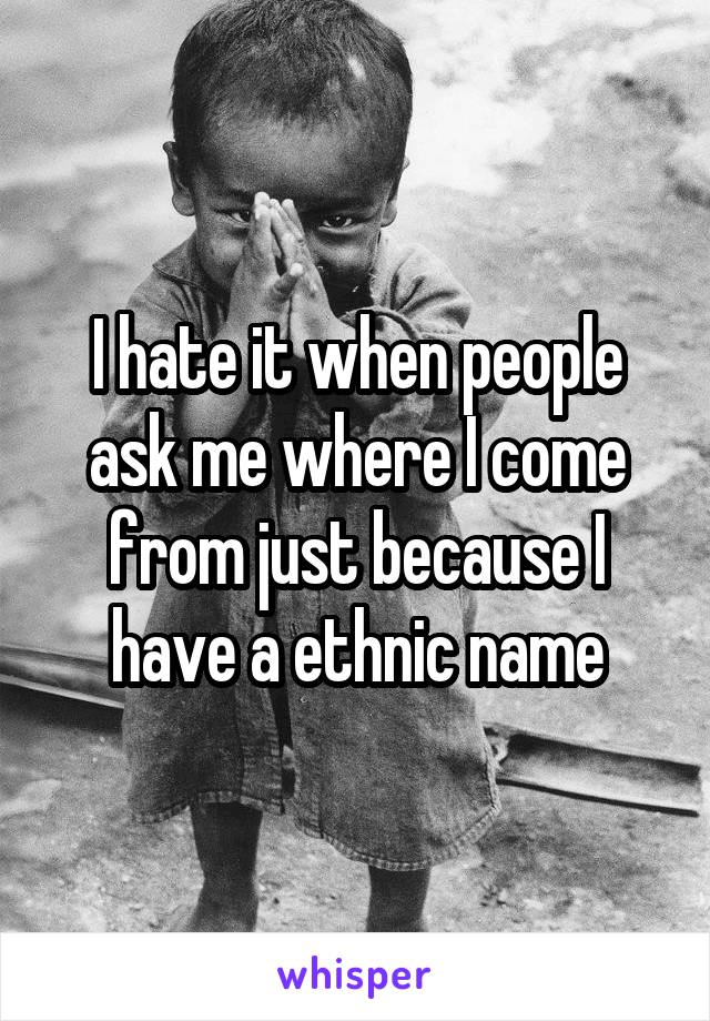 I hate it when people ask me where I come from just because I have a ethnic name