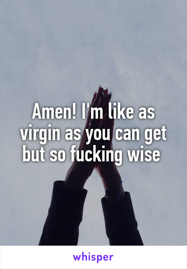 Amen! I'm like as virgin as you can get but so fucking wise 