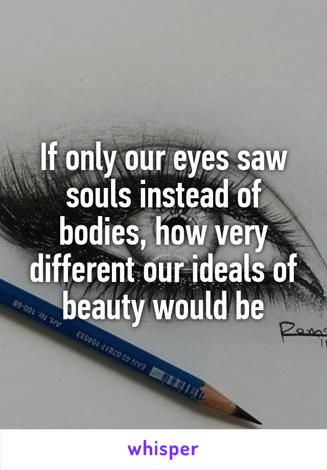 If only our eyes saw souls instead of bodies, how very different our ideals of beauty would be