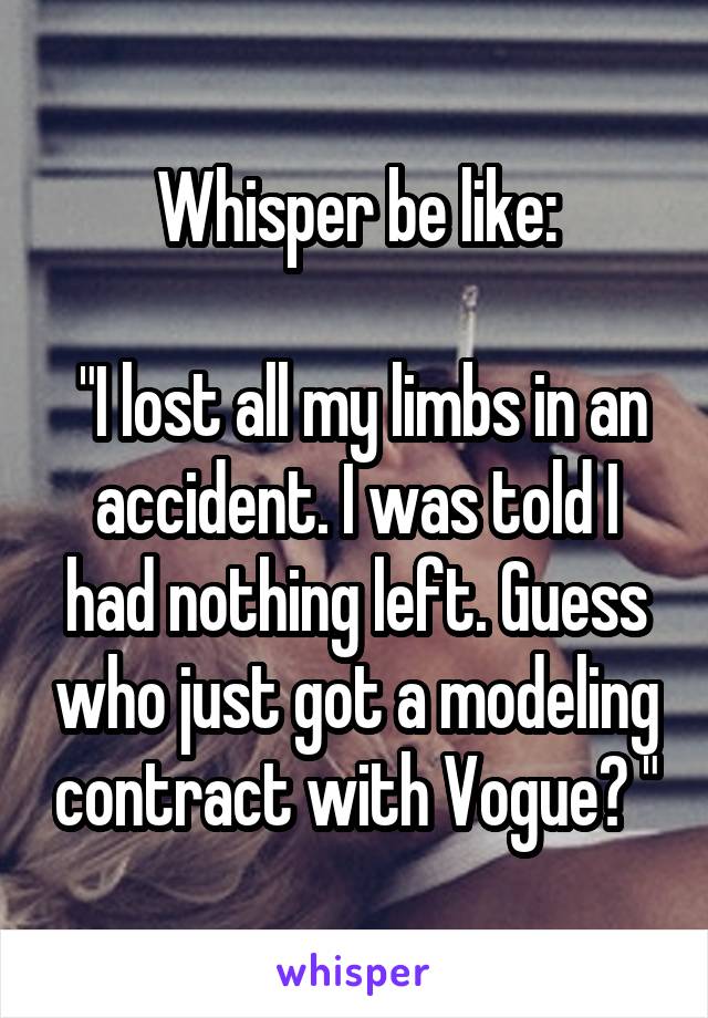 Whisper be like:

 "I lost all my limbs in an accident. I was told I had nothing left. Guess who just got a modeling contract with Vogue? "