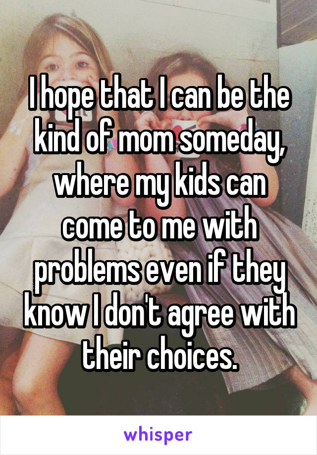 I hope that I can be the kind of mom someday, where my kids can come to me with problems even if they know I don't agree with their choices.