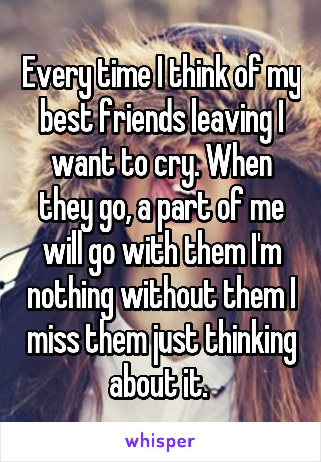 Every time I think of my best friends leaving I want to cry. When they go, a part of me will go with them I'm nothing without them I miss them just thinking about it. 