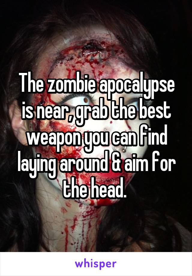 The zombie apocalypse is near, grab the best weapon you can find laying around & aim for the head. 