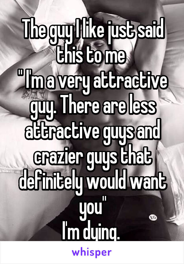 The guy I like just said this to me 
" I'm a very attractive guy. There are less attractive guys and crazier guys that definitely would want you"
I'm dying. 