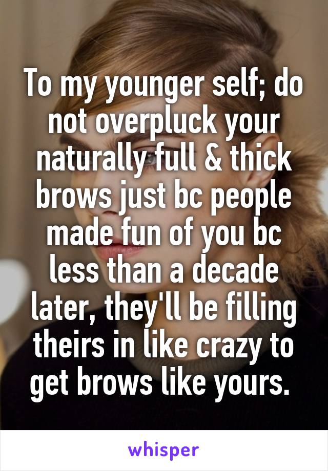 To my younger self; do not overpluck your naturally full & thick brows just bc people made fun of you bc less than a decade later, they'll be filling theirs in like crazy to get brows like yours. 