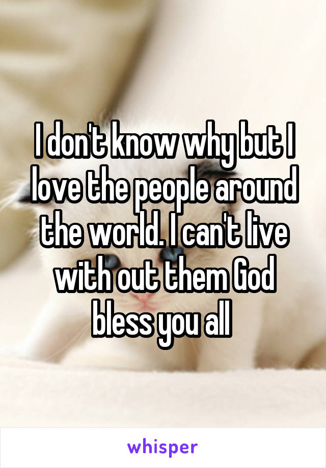 I don't know why but I love the people around the world. I can't live with out them God bless you all 